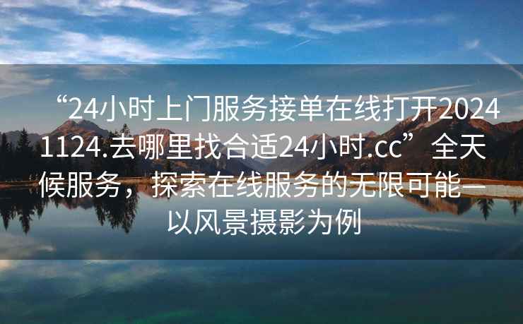 “24小時(shí)上門(mén)服務(wù)接單在線(xiàn)打開(kāi)20241124.去哪里找合適24小時(shí).cc”全天候服務(wù)，探索在線(xiàn)服務(wù)的無(wú)限可能—以風(fēng)景攝影為例