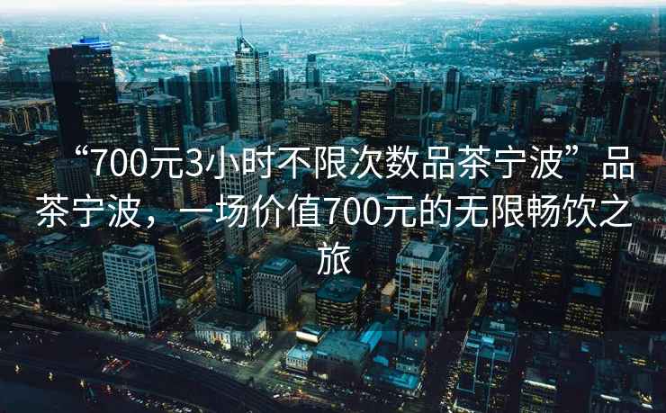 “700元3小時(shí)不限次數品茶寧波”品茶寧波，一場(chǎng)價(jià)值700元的無(wú)限暢飲之旅