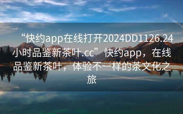 “快約app在線(xiàn)打開(kāi)2024DD1126.24小時(shí)品鑒新茶葉.cc”快約app，在線(xiàn)品鑒新茶葉，體驗不一樣的茶文化之旅