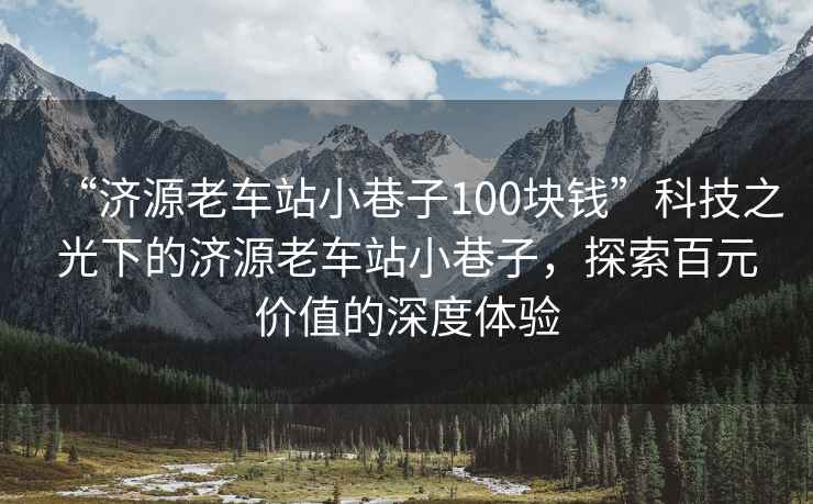 “濟源老車(chē)站小巷子100塊錢(qián)”科技之光下的濟源老車(chē)站小巷子，探索百元價(jià)值的深度體驗