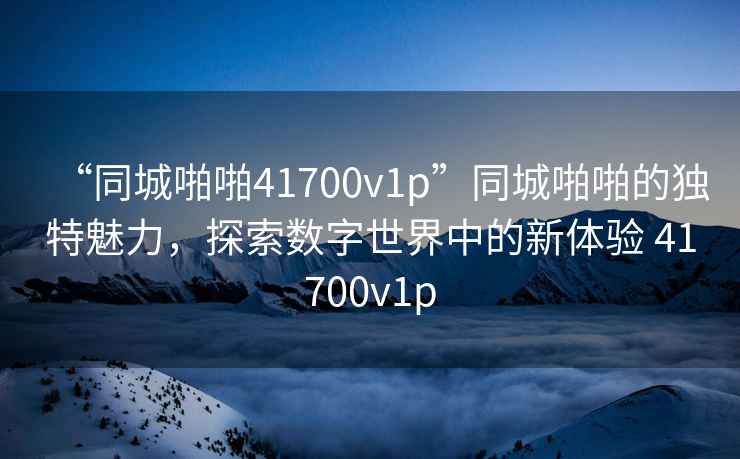 “同城啪啪41700v1p”同城啪啪的獨特魅力，探索數字世界中的新體驗 41700v1p