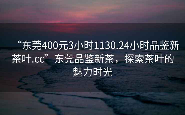 “東莞400元3小時(shí)1130.24小時(shí)品鑒新茶葉.cc”東莞品鑒新茶，探索茶葉的魅力時(shí)光