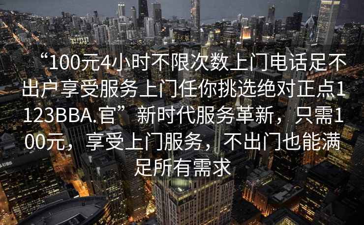 “100元4小時(shí)不限次數上門(mén)電話(huà)足不出戶(hù)享受服務(wù)上門(mén)任你挑選絕對正點(diǎn)1123BBA.官”新時(shí)代服務(wù)革新，只需100元，享受上門(mén)服務(wù)，不出門(mén)也能滿(mǎn)足所有需求