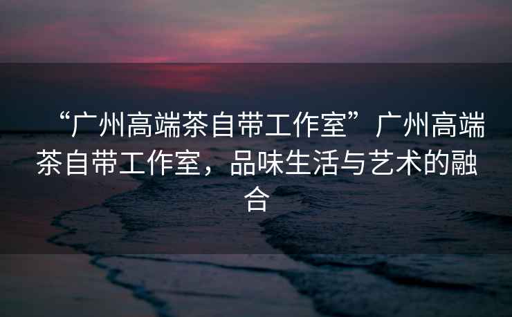 “廣州高端茶自帶工作室”廣州高端茶自帶工作室，品味生活與藝術(shù)的融合