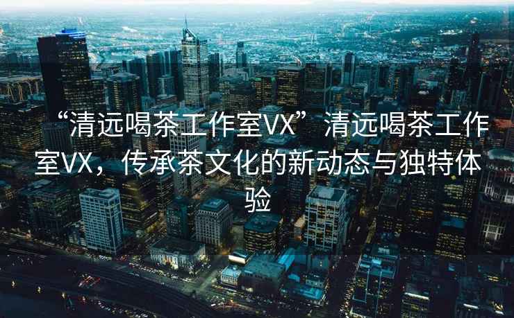 “清遠喝茶工作室VX”清遠喝茶工作室VX，傳承茶文化的新動(dòng)態(tài)與獨特體驗