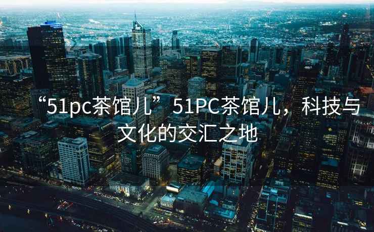 “51pc茶館兒”51PC茶館兒，科技與文化的交匯之地