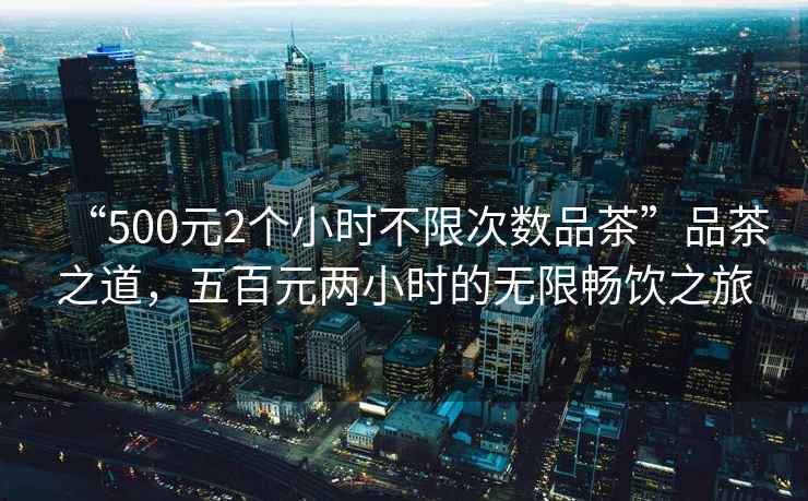 “500元2個(gè)小時(shí)不限次數品茶”品茶之道，五百元兩小時(shí)的無(wú)限暢飲之旅