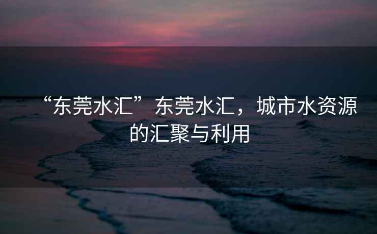 “東莞水匯”東莞水匯，城市水資源的匯聚與利用