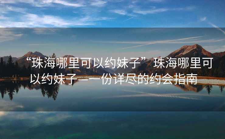 “珠海哪里可以約妹子”珠海哪里可以約妹子—一份詳盡的約會(huì )指南