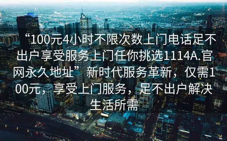 “100元4小時(shí)不限次數上門(mén)電話(huà)足不出戶(hù)享受服務(wù)上門(mén)任你挑選1114A.官網(wǎng)永久地址”新時(shí)代服務(wù)革新，僅需100元，享受上門(mén)服務(wù)，足不出戶(hù)解決生活所需