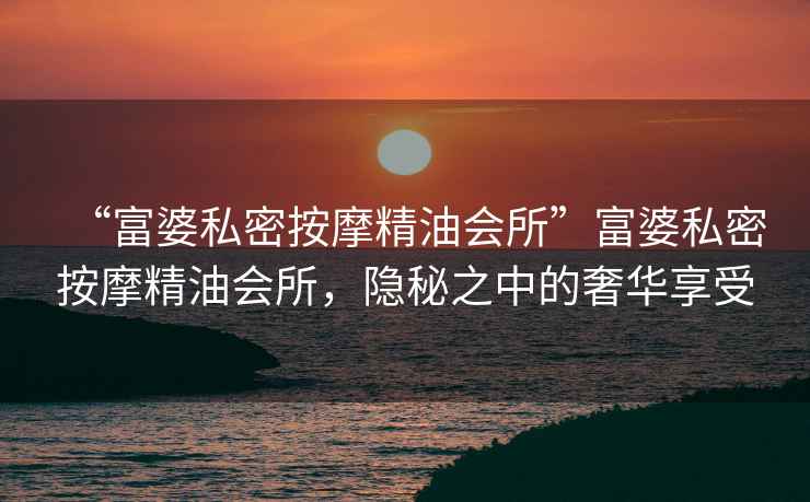 “富婆私密按摩精油會(huì )所”富婆私密按摩精油會(huì )所，隱秘之中的奢華享受