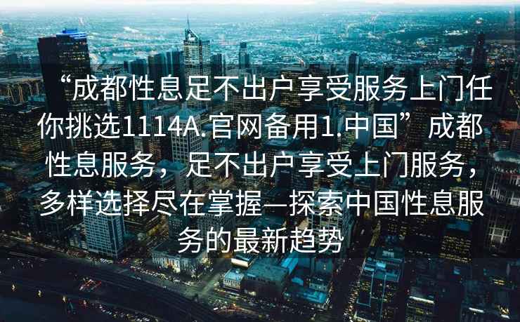 “成都性息足不出戶(hù)享受服務(wù)上門(mén)任你挑選1114A.官網(wǎng)備用1.中國”成都性息服務(wù)，足不出戶(hù)享受上門(mén)服務(wù)，多樣選擇盡在掌握—探索中國性息服務(wù)的最新趨勢