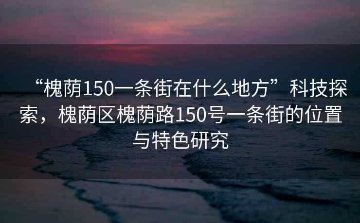 “槐蔭150一條街在什么地方”科技探索，槐蔭區槐蔭路150號一條街的位置與特色研究