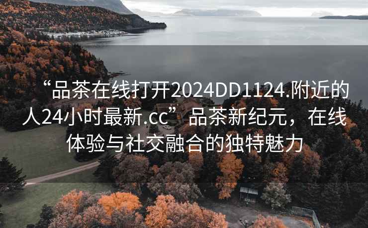 “品茶在線(xiàn)打開(kāi)2024DD1124.附近的人24小時(shí)最新.cc”品茶新紀元，在線(xiàn)體驗與社交融合的獨特魅力