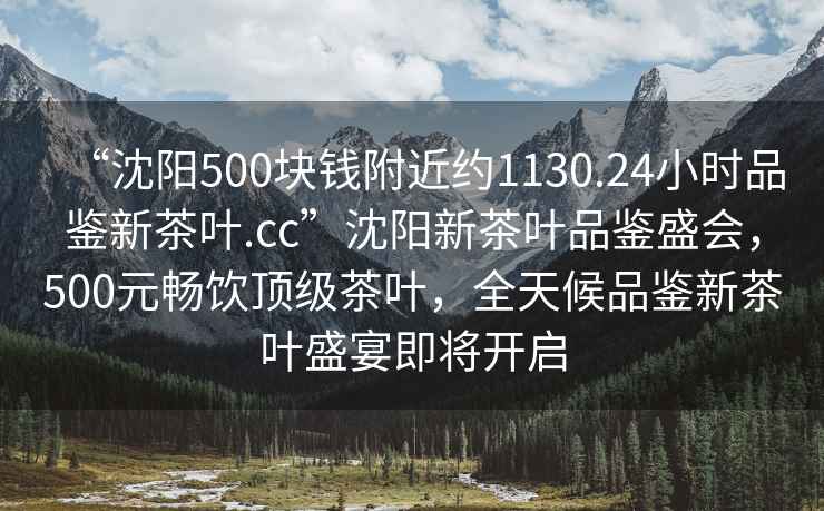 “沈陽(yáng)500塊錢(qián)附近約1130.24小時(shí)品鑒新茶葉.cc”沈陽(yáng)新茶葉品鑒盛會(huì )，500元暢飲頂級茶葉，全天候品鑒新茶葉盛宴即將開(kāi)啟