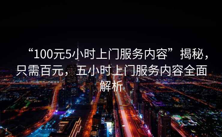 “100元5小時(shí)上門(mén)服務(wù)內容”揭秘，只需百元，五小時(shí)上門(mén)服務(wù)內容全面解析