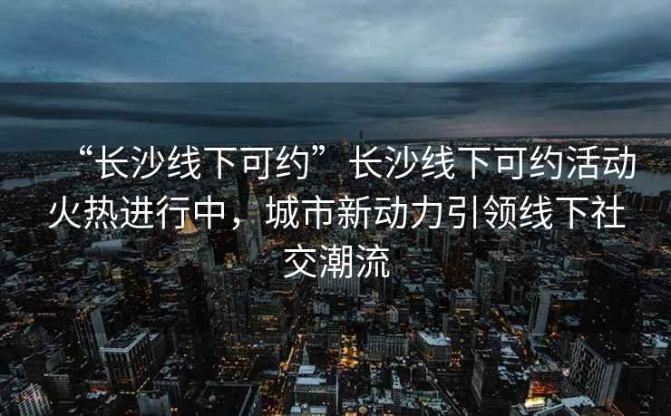“長(cháng)沙線(xiàn)下可約”長(cháng)沙線(xiàn)下可約活動(dòng)火熱進(jìn)行中，城市新動(dòng)力引領(lǐng)線(xiàn)下社交潮流