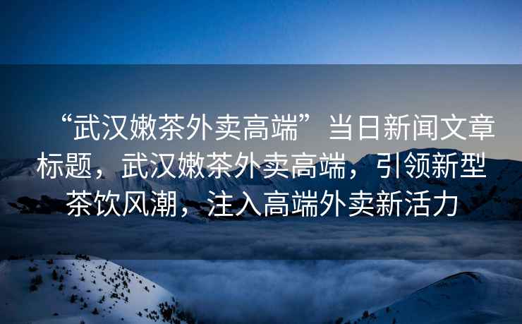 “武漢嫩茶外賣(mài)高端”當日新聞文章標題，武漢嫩茶外賣(mài)高端，引領(lǐng)新型茶飲風(fēng)潮，注入高端外賣(mài)新活力
