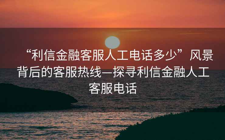 “利信金融客服人工電話(huà)多少”風(fēng)景背后的客服熱線(xiàn)—探尋利信金融人工客服電話(huà)