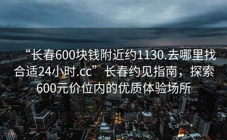 “長(cháng)春600塊錢(qián)附近約1130.去哪里找合適24小時(shí).cc”長(cháng)春約見(jiàn)指南，探索600元價(jià)位內的優(yōu)質(zhì)體驗場(chǎng)所