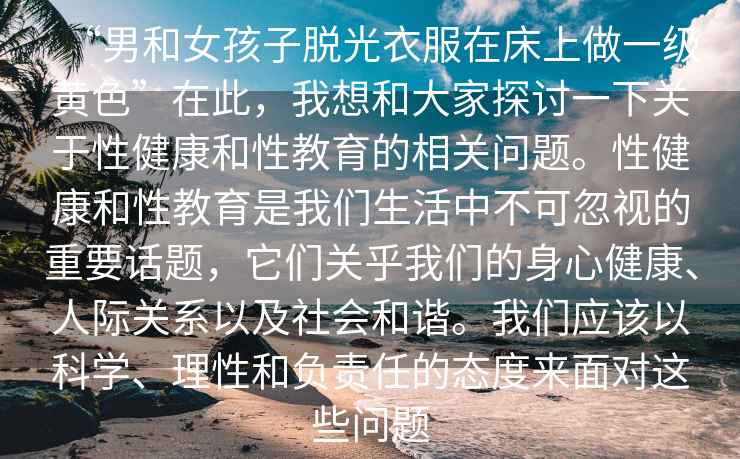 “男和女孩子脫光衣服在床上做一級黃色”在此，我想和大家探討一下關(guān)于性健康和性教育的相關(guān)問(wèn)題。性健康和性教育是我們生活中不可忽視的重要話(huà)題，它們關(guān)乎我們的身心健康、人際關(guān)系以及社會(huì )和諧。我們應該以科學(xué)、理性和負責任的態(tài)度來(lái)面對這些問(wèn)題