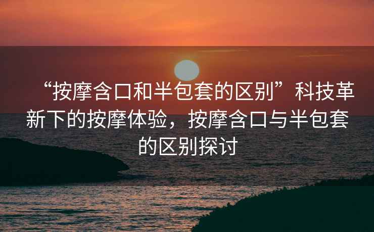 “按摩含口和半包套的區別”科技革新下的按摩體驗，按摩含口與半包套的區別探討