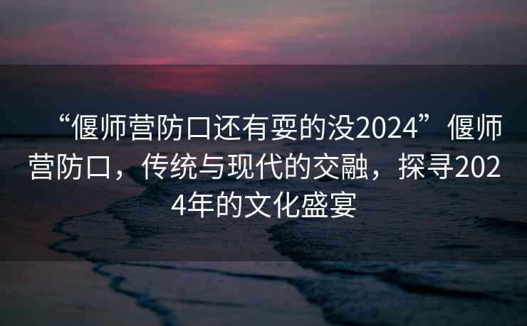“偃師營(yíng)防口還有耍的沒(méi)2024”偃師營(yíng)防口，傳統與現代的交融，探尋2024年的文化盛宴