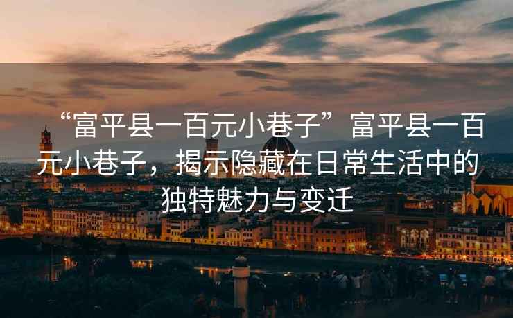 “富平縣一百元小巷子”富平縣一百元小巷子，揭示隱藏在日常生活中的獨特魅力與變遷