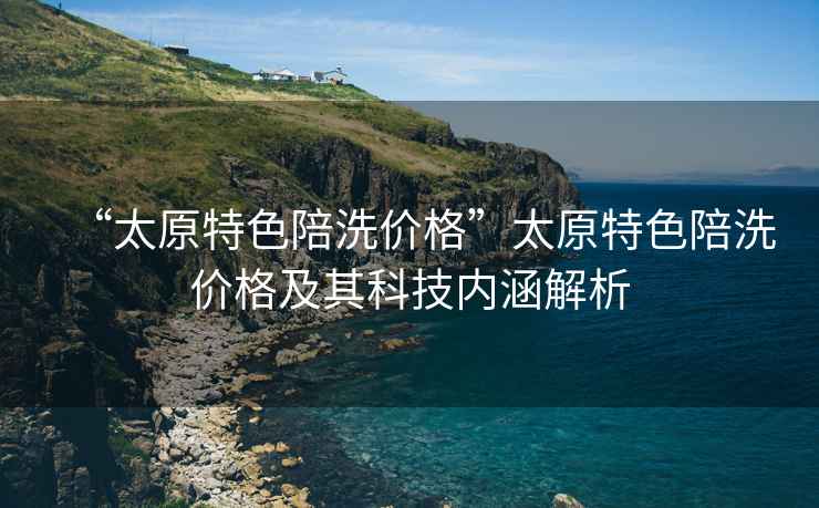 “太原特色陪洗價(jià)格”太原特色陪洗價(jià)格及其科技內涵解析