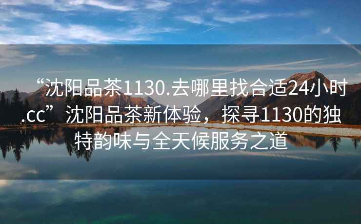“沈陽(yáng)品茶1130.去哪里找合適24小時(shí).cc”沈陽(yáng)品茶新體驗，探尋1130的獨特韻味與全天候服務(wù)之道
