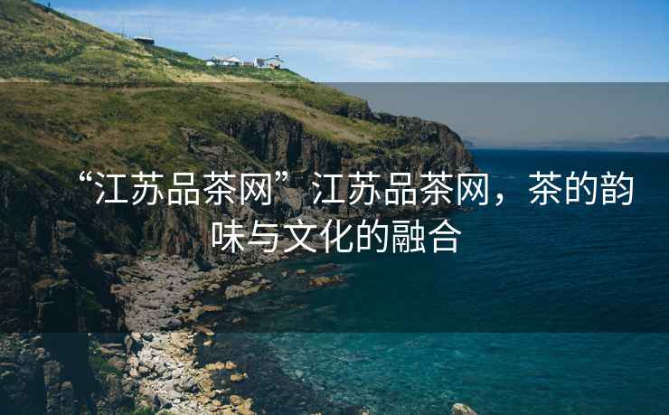 “江蘇品茶網(wǎng)”江蘇品茶網(wǎng)，茶的韻味與文化的融合