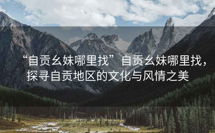 “自貢幺妹哪里找”自貢幺妹哪里找，探尋自貢地區的文化與風(fēng)情之美