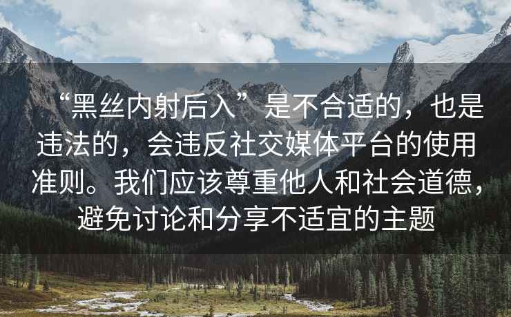 “黑絲內射后入”是不合適的，也是違法的，會(huì )違反社交媒體平臺的使用準則。我們應該尊重他人和社會(huì )道德，避免討論和分享不適宜的主題