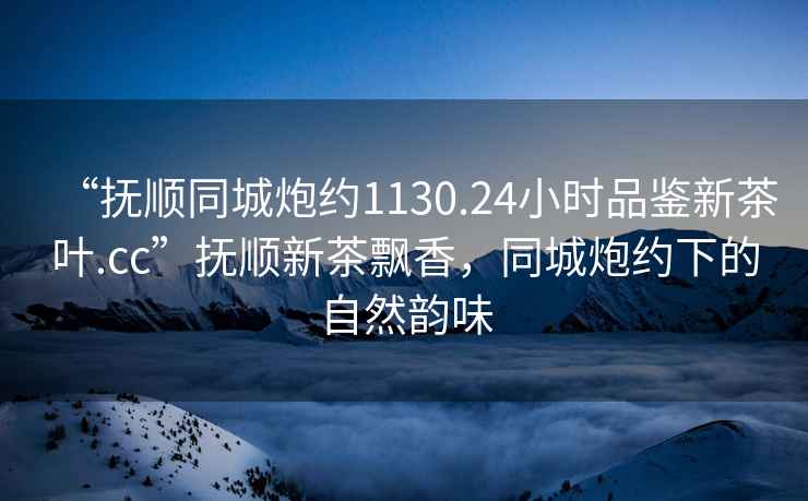 “撫順同城炮約1130.24小時(shí)品鑒新茶葉.cc”撫順新茶飄香，同城炮約下的自然韻味