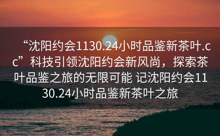 “沈陽(yáng)約會(huì )1130.24小時(shí)品鑒新茶葉.cc”科技引領(lǐng)沈陽(yáng)約會(huì )新風(fēng)尚，探索茶葉品鑒之旅的無(wú)限可能 記沈陽(yáng)約會(huì )1130.24小時(shí)品鑒新茶葉之旅