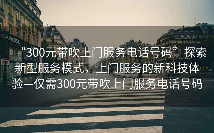 “300元帶吹上門(mén)服務(wù)電話(huà)號碼”探索新型服務(wù)模式，上門(mén)服務(wù)的新科技體驗—僅需300元帶吹上門(mén)服務(wù)電話(huà)號碼