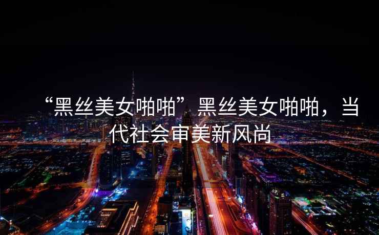 “黑絲美女啪啪”黑絲美女啪啪，當代社會(huì )審美新風(fēng)尚