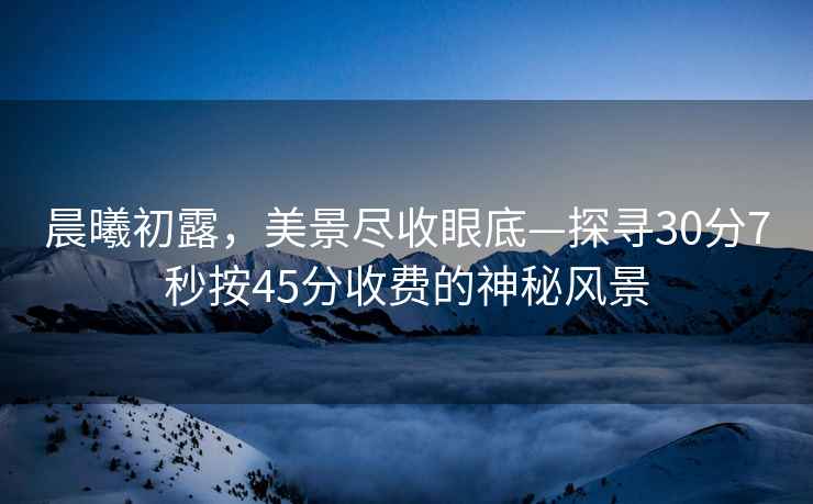 晨曦初露，美景盡收眼底—探尋30分7秒按45分收費的神秘風(fēng)景