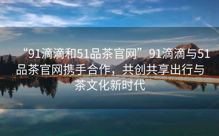“91滴滴和51品茶官網(wǎng)”91滴滴與51品茶官網(wǎng)攜手合作，共創(chuàng  )共享出行與茶文化新時(shí)代