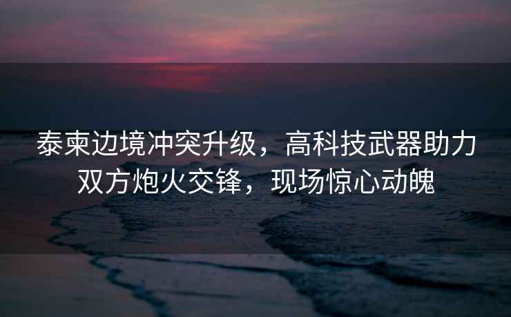 泰柬邊境沖突升級，高科技武器助力雙方炮火交鋒，現場(chǎng)驚心動(dòng)魄