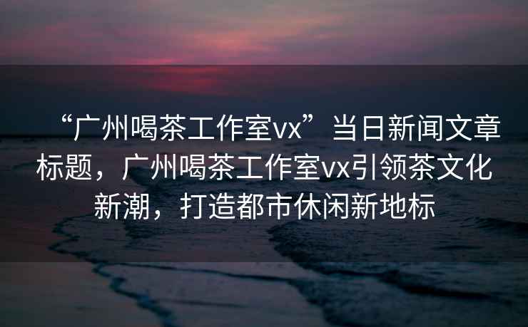 “廣州喝茶工作室vx”當日新聞文章標題，廣州喝茶工作室vx引領(lǐng)茶文化新潮，打造都市休閑新地標