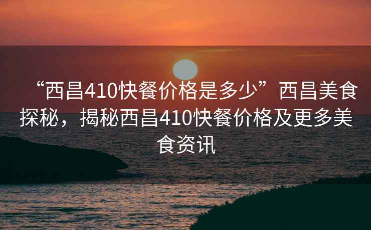 “西昌410快餐價(jià)格是多少”西昌美食探秘，揭秘西昌410快餐價(jià)格及更多美食資訊
