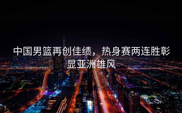 中國男籃再創(chuàng  )佳績(jì)，熱身賽兩連勝彰顯亞洲雄風(fēng)