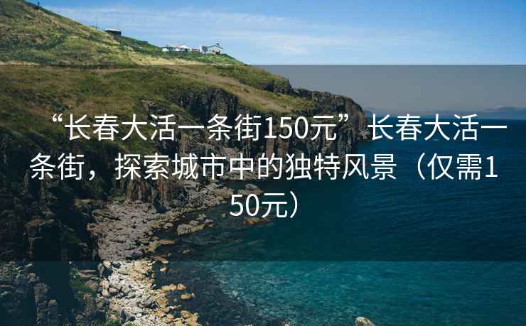 “長(cháng)春大活一條街150元”長(cháng)春大活一條街，探索城市中的獨特風(fēng)景（僅需150元）
