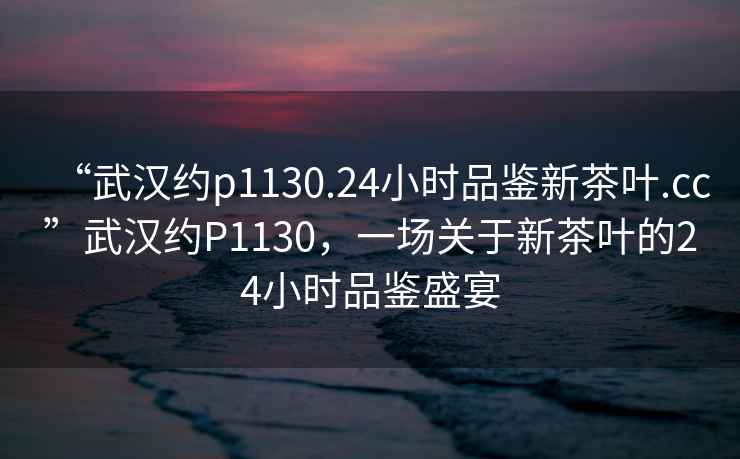“武漢約p1130.24小時(shí)品鑒新茶葉.cc”武漢約P1130，一場(chǎng)關(guān)于新茶葉的24小時(shí)品鑒盛宴