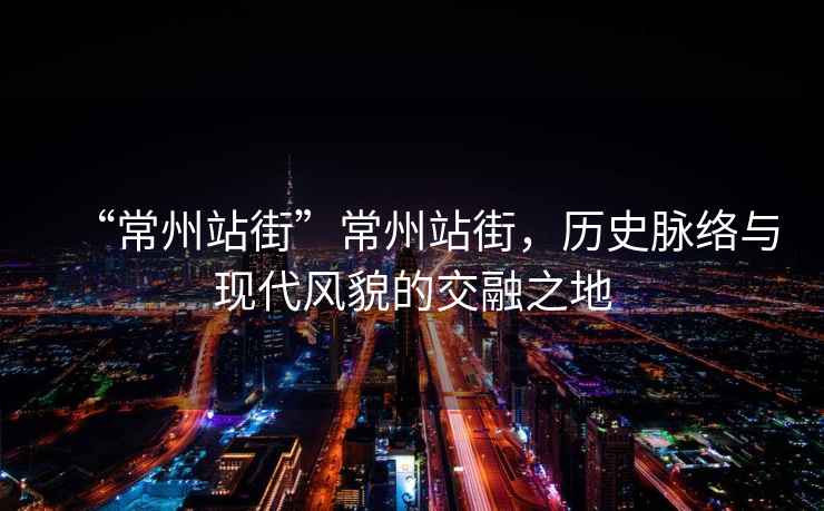 “常州站街”常州站街，歷史脈絡(luò )與現代風(fēng)貌的交融之地