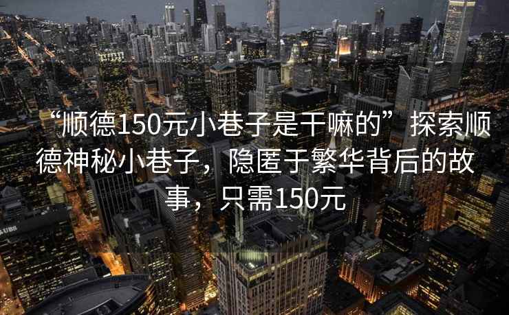 “順德150元小巷子是干嘛的”探索順德神秘小巷子，隱匿于繁華背后的故事，只需150元