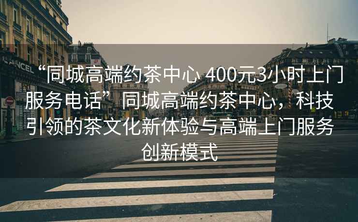 “同城高端約茶中心 400元3小時(shí)上門(mén)服務(wù)電話(huà)”同城高端約茶中心，科技引領(lǐng)的茶文化新體驗與高端上門(mén)服務(wù)創(chuàng  )新模式