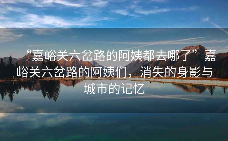 “嘉峪關(guān)六岔路的阿姨都去哪了”嘉峪關(guān)六岔路的阿姨們，消失的身影與城市的記憶