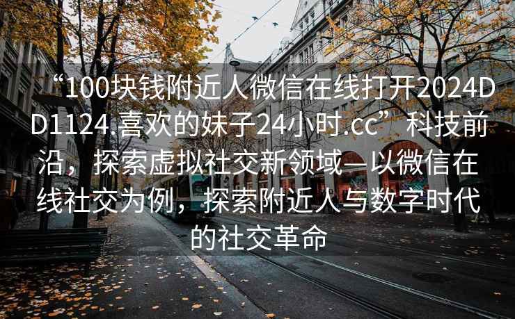 “100塊錢(qián)附近人微信在線(xiàn)打開(kāi)2024DD1124.喜歡的妹子24小時(shí).cc”科技前沿，探索虛擬社交新領(lǐng)域—以微信在線(xiàn)社交為例，探索附近人與數字時(shí)代的社交革命